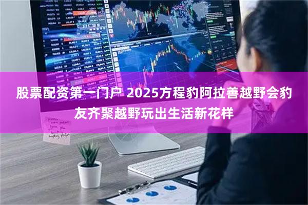 股票配资第一门户 2025方程豹阿拉善越野会豹友齐聚越野玩出生活新花样