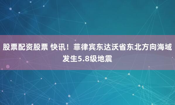 股票配资股票 快讯！菲律宾东达沃省东北方向海域发生5.8级地震