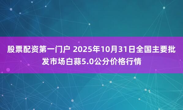 股票配资第一门户 2025年10月31日全国主要批发市场白蒜5.0公分价格行情