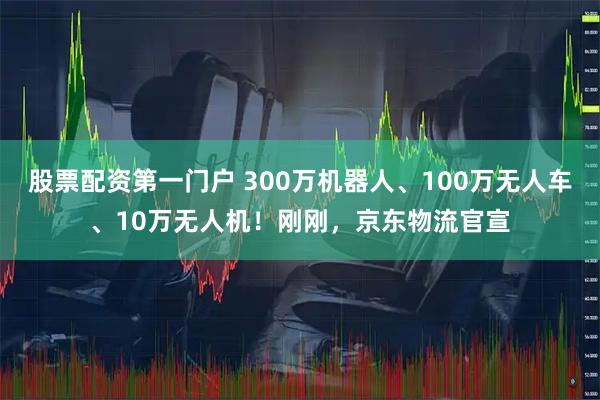 股票配资第一门户 300万机器人、100万无人车、10万无人机！刚刚，京东物流官宣