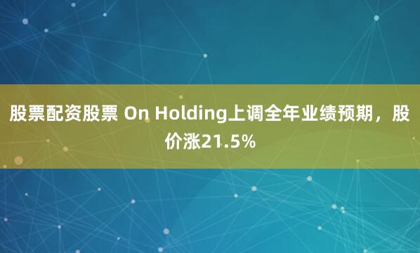 股票配资股票 On Holding上调全年业绩预期,股价涨21.5%