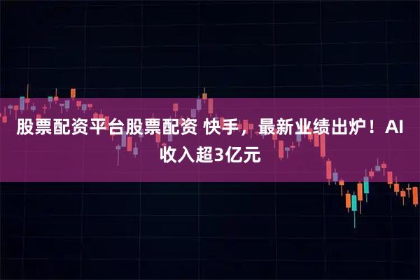 股票配资平台股票配资 快手，最新业绩出炉！AI收入超3亿元