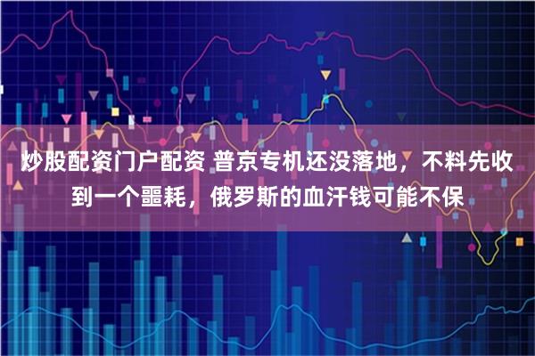 炒股配资门户配资 普京专机还没落地，不料先收到一个噩耗，俄罗斯的血汗钱可能不保