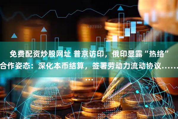 免费配资炒股网址 普京访印,俄印显露“热络”合作姿态:深化本币结算,签署劳动力流动协议……