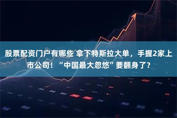 股票配资门户有哪些 拿下特斯拉大单,手握2家上市公司!“中国最大忽悠”要翻身了?