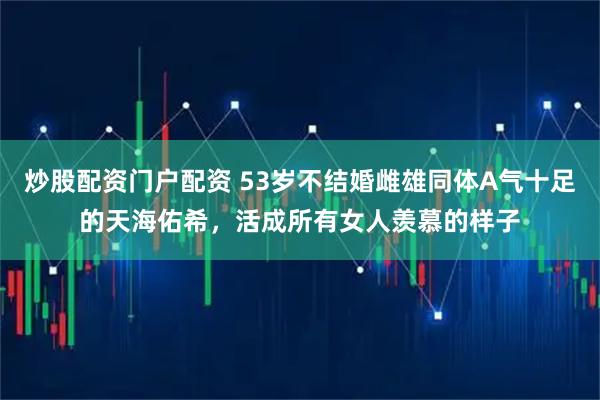 炒股配资门户配资 53岁不结婚雌雄同体A气十足的天海佑希,活成所有女人羡慕的样子