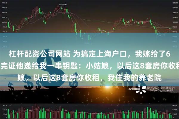 杠杆配资公司网站 为搞定上海户口，我嫁给了68岁拆迁户大爷，领完证他递给我一串钥匙：小姑娘，以后这8套房你收租，我住我的养老院