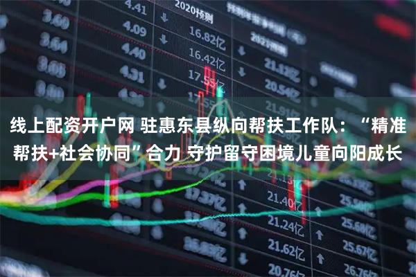 线上配资开户网 驻惠东县纵向帮扶工作队：“精准帮扶+社会协同”合力 守护留守困境儿童向阳成长