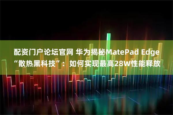 配资门户论坛官网 华为揭秘MatePad Edge“散热黑科技”：如何实现最高28W性能释放