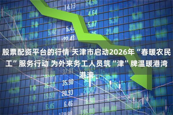 股票配资平台的行情 天津市启动2026年“春暖农民工”服务行动 为外来务工人员筑“津”牌温暖港湾