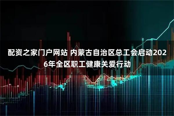 配资之家门户网站 内蒙古自治区总工会启动2026年全区职工健康关爱行动