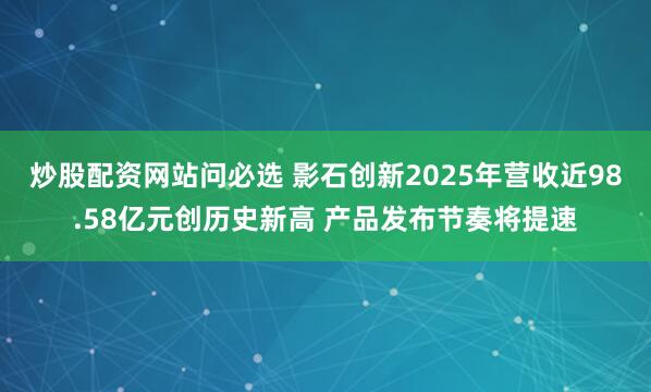 炒股配资网站问必选 影石创新2025年营收近98.58亿元创历史新高 产品发布节奏将提速