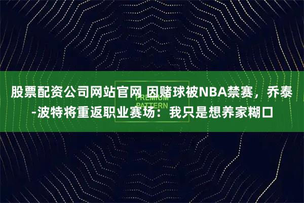 股票配资公司网站官网 因赌球被NBA禁赛，乔泰-波特将重返职业赛场：我只是想养家糊口