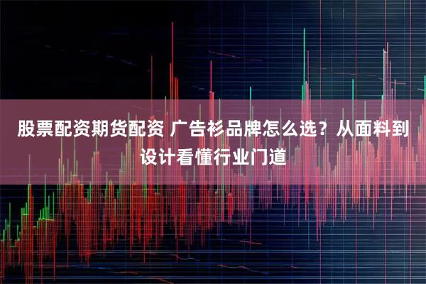 股票配资期货配资 广告衫品牌怎么选？从面料到设计看懂行业门道