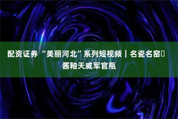 配资证券 “美丽河北”系列短视频｜名瓷名窑⑰ 酱釉天威军官瓶