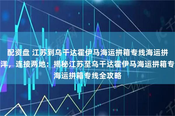 配资盘 江苏到乌干达霍伊马海运拼箱专线海运拼箱跨越海洋，连接两地：揭秘江苏至乌干达霍伊马海运拼箱专线全攻略