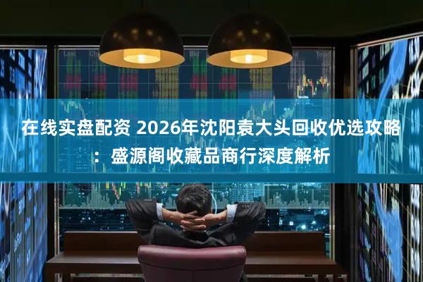在线实盘配资 2026年沈阳袁大头回收优选攻略：盛源阁收藏品商行深度解析
