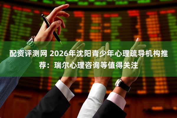 配资评测网 2026年沈阳青少年心理疏导机构推荐:瑞尔心理咨询等值得关注