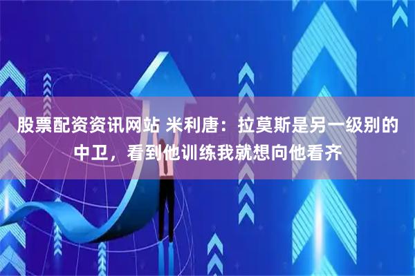 股票配资资讯网站 米利唐：拉莫斯是另一级别的中卫，看到他训练我就想向他看齐