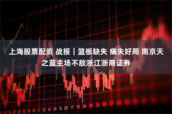 上海股票配资 战报｜篮板缺失 痛失好局 南京天之蓝主场不敌浙江浙商证券