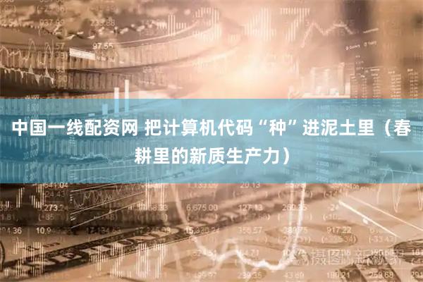 中国一线配资网 把计算机代码“种”进泥土里（春耕里的新质生产力）