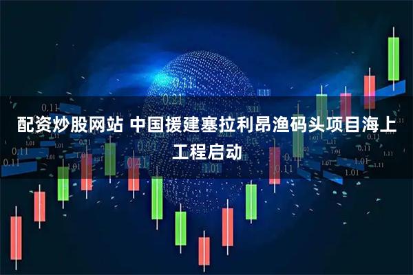 配资炒股网站 中国援建塞拉利昂渔码头项目海上工程启动