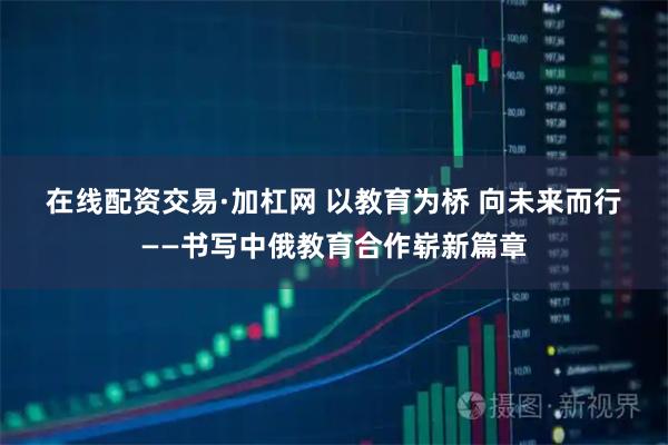 在线配资交易·加杠网 以教育为桥 向未来而行——书写中俄教育合作崭新篇章