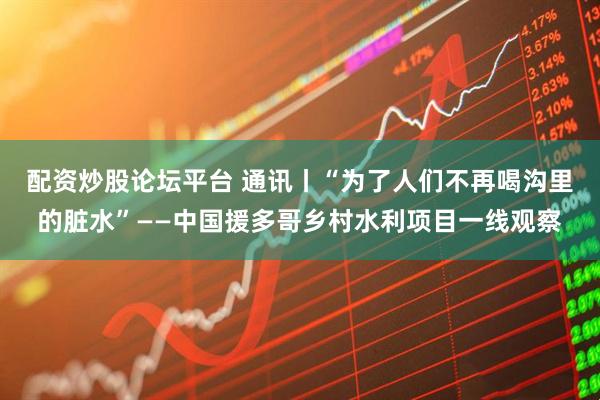 配资炒股论坛平台 通讯丨“为了人们不再喝沟里的脏水”——中国援多哥乡村水利项目一线观察