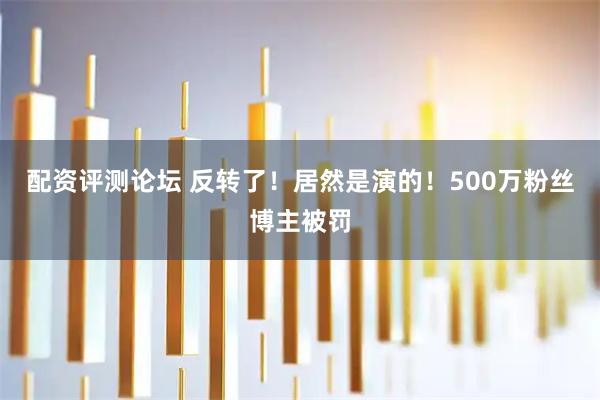 配资评测论坛 反转了！居然是演的！500万粉丝博主被罚