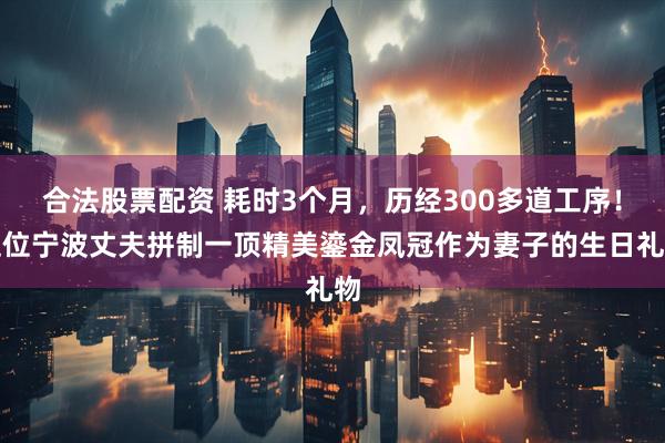 合法股票配资 耗时3个月，历经300多道工序！这位宁波丈夫拼制一顶精美鎏金凤冠作为妻子的生日礼物