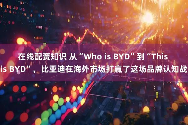 在线配资知识 从“Who is BYD”到“This is BYD”,比亚迪在海外市场打赢了这场品牌认知战