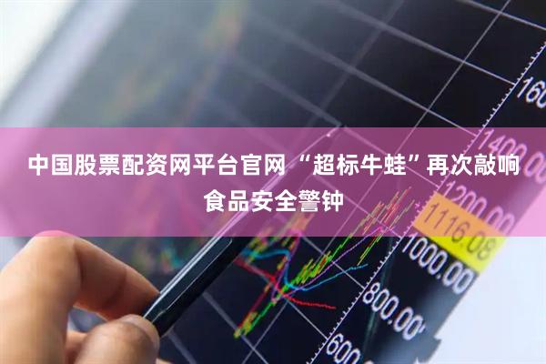 中国股票配资网平台官网 “超标牛蛙”再次敲响食品安全警钟